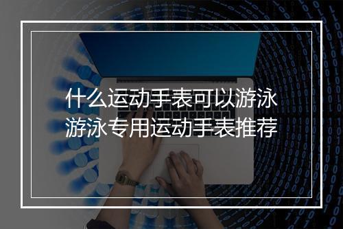 什么运动手表可以游泳　游泳专用运动手表推荐