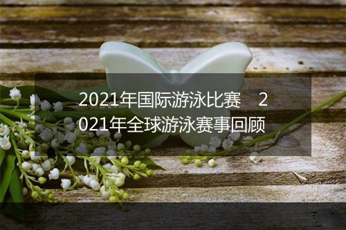 2021年国际游泳比赛　2021年全球游泳赛事回顾