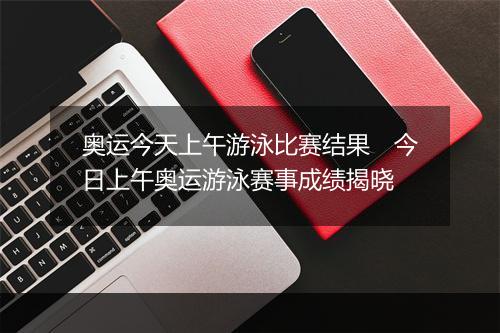 奥运今天上午游泳比赛结果　今日上午奥运游泳赛事成绩揭晓